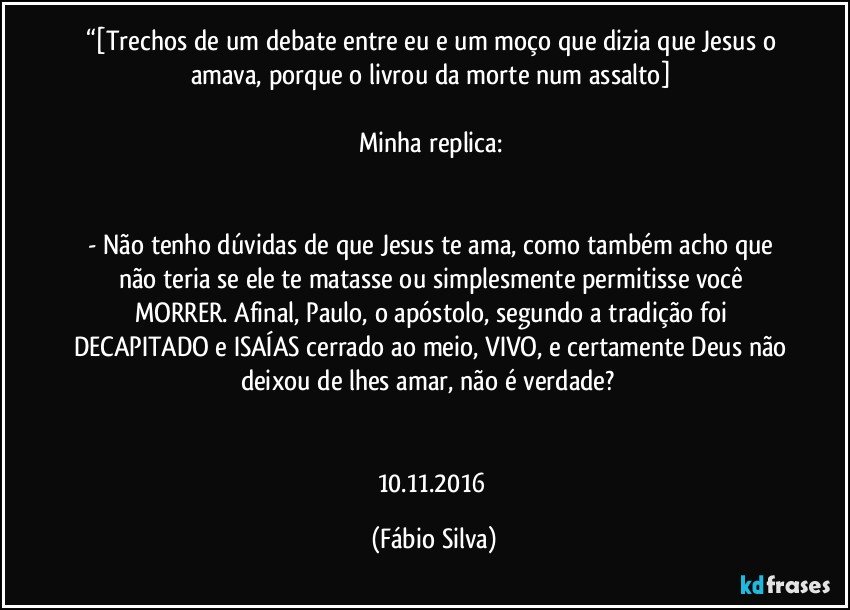 “[Trechos de um debate entre eu e um moço que dizia que Jesus o amava, porque o livrou da morte num assalto] 

Minha replica: 


- Não tenho dúvidas de que Jesus te ama, como também acho que não teria se ele te matasse ou simplesmente permitisse você MORRER. Afinal, Paulo, o apóstolo, segundo a tradição foi DECAPITADO e ISAÍAS cerrado ao meio, VIVO, e certamente Deus não deixou de lhes amar, não é verdade?﻿ 


10.11.2016 (Fábio Silva)