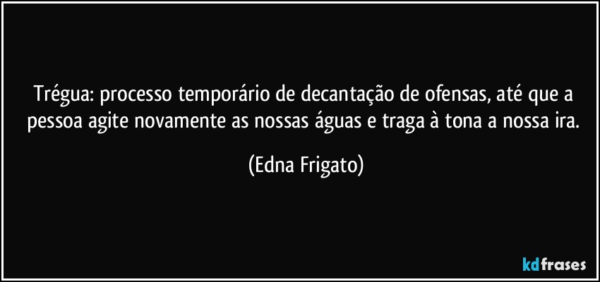 Trégua: processo temporário de decantação de ofensas, até que a pessoa agite novamente as nossas águas e traga à tona a nossa ira. (Edna Frigato)