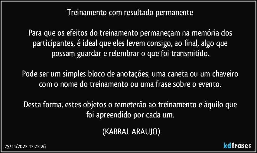 Treinamento com resultado permanente	

Para que os efeitos do treinamento permaneçam na memória dos participantes, é ideal que eles levem consigo, ao final,  algo que possam guardar e relembrar o que foi transmitido. 

Pode ser um simples bloco de anotações, uma caneta ou um chaveiro com o nome do treinamento ou uma frase sobre o evento. 

Desta forma, estes objetos o remeterão ao treinamento e àquilo que foi apreendido por cada um. (KABRAL ARAUJO)