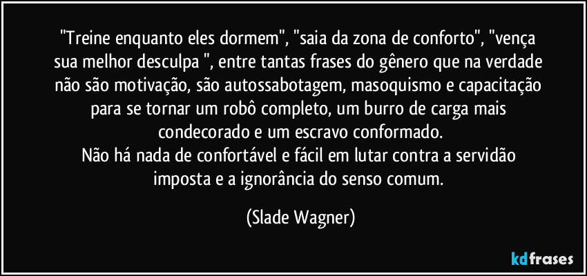 "Treine enquanto eles dormem", "saia da zona de conforto", "vença sua melhor desculpa ", entre tantas frases do gênero que na verdade não são motivação, são autossabotagem, masoquismo e capacitação para se tornar um robô completo, um burro de carga mais condecorado e um escravo conformado.
Não há nada de confortável e fácil em lutar contra a servidão imposta e a ignorância do senso comum. (Slade Wagner)