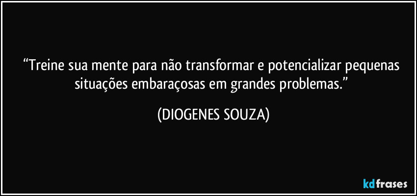 “Treine sua mente para não transformar e potencializar pequenas situações embaraçosas em grandes problemas.” (DIOGENES SOUZA)