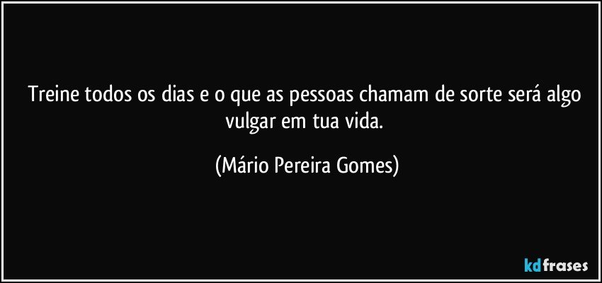 Treine todos os dias e o que as pessoas chamam de sorte será algo vulgar em tua vida. (Mário Pereira Gomes)