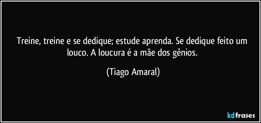 Treine, treine e se dedique; estude aprenda. Se dedique feito um louco. A loucura é a mãe dos gênios. (Tiago Amaral)