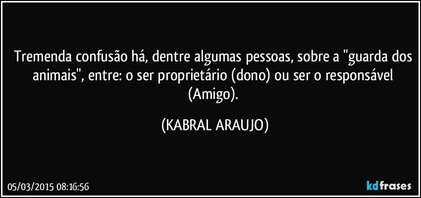 Tremenda confusão há, dentre algumas pessoas, sobre a "guarda dos animais", entre: o ser proprietário (dono) ou ser o responsável (Amigo). (KABRAL ARAUJO)