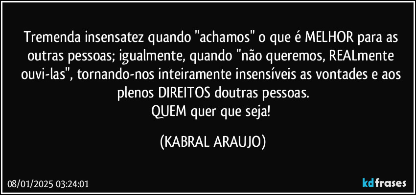 Tremenda insensatez quando "achamos" o que é MELHOR para as outras pessoas; igualmente, quando "não queremos, REALmente ouvi-las", tornando-nos inteiramente insensíveis as vontades e aos plenos DIREITOS doutras pessoas.
QUEM quer que seja! (KABRAL ARAUJO)