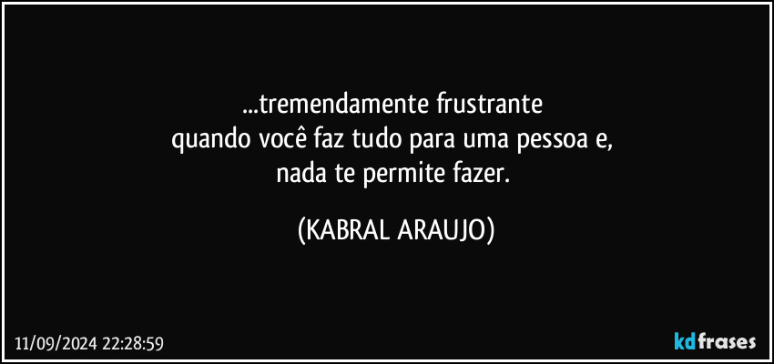 ...tremendamente frustrante 
quando você faz tudo para uma pessoa e, 
nada te permite fazer. (KABRAL ARAUJO)