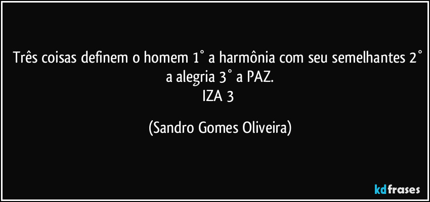 Três coisas definem o homem 1° a harmônia com seu semelhantes 2° a alegria 3° a PAZ.
IZA 3 (Sandro Gomes Oliveira)