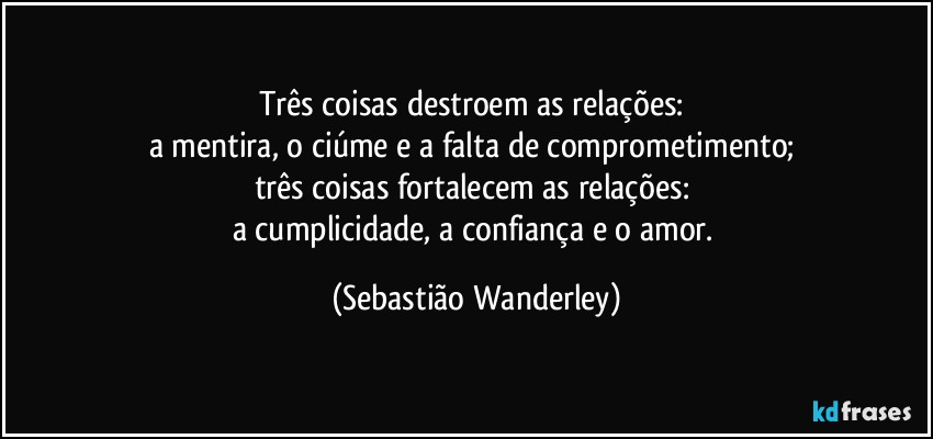 Três coisas destroem as relações: 
a mentira, o ciúme e a falta de comprometimento; 
três coisas fortalecem as relações: 
a cumplicidade, a confiança e o amor. (Sebastião Wanderley)