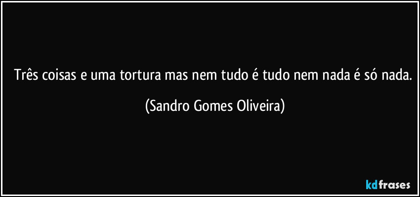 Três coisas e uma tortura mas nem tudo é tudo nem nada é só nada. (Sandro Gomes Oliveira)