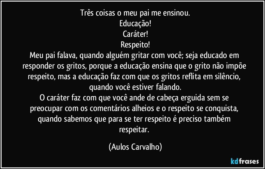 Três coisas o meu pai me ensinou.
Educação!
Caráter!
Respeito!
Meu pai falava, quando alguém gritar com você; seja educado em responder os gritos, porque a educação ensina que o grito não impõe respeito, mas a educação faz com que os gritos reflita em silêncio, quando você estiver falando.
O caráter faz com que você ande de cabeça erguida sem se preocupar com os comentários alheios e o respeito se conquista, quando sabemos que para se ter respeito é preciso também respeitar. (Aulos Carvalho)