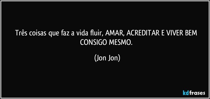 Três coisas que faz a vida fluir, AMAR, ACREDITAR E VIVER BEM CONSIGO MESMO. (Jon Jon)