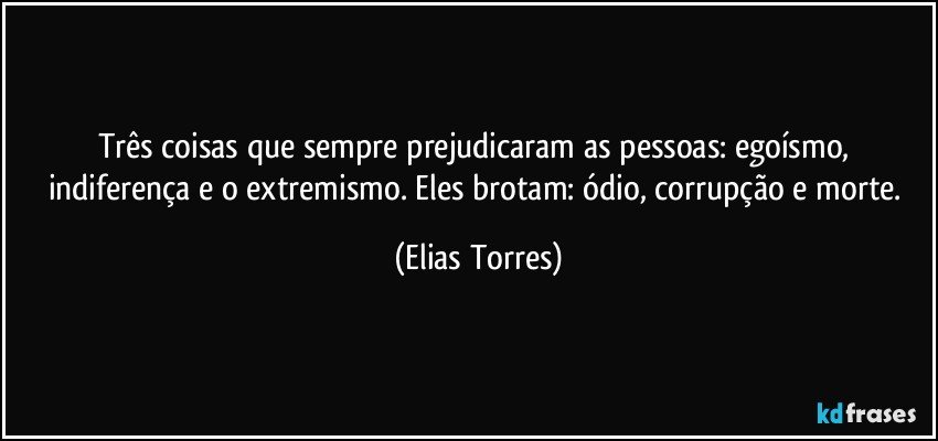 Três coisas que sempre prejudicaram as pessoas: egoísmo, indiferença e o extremismo. Eles brotam: ódio, corrupção e morte. (Elias Torres)