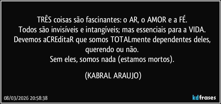 TRÊS coisas são fascinantes: o AR, o AMOR e a FÉ. 
Todos são invisíveis e intangíveis; mas essenciais para a VIDA. 
Devemos aCREditaR que somos TOTALmente dependentes deles, querendo ou não. 
Sem eles, somos nada (estamos mortos). (KABRAL ARAUJO)