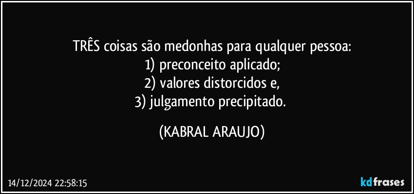 TRÊS coisas são medonhas para qualquer pessoa:
1) preconceito aplicado;
2) valores distorcidos e,
3) julgamento precipitado. (KABRAL ARAUJO)