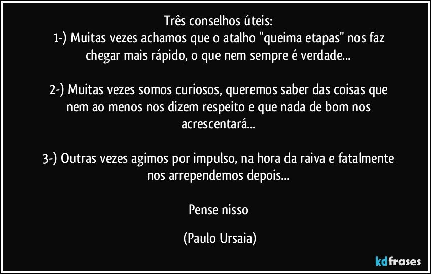 Três conselhos úteis: 
1-) Muitas vezes achamos que o atalho "queima etapas" nos faz chegar mais rápido, o que nem sempre é verdade... 

2-) Muitas vezes somos curiosos, queremos saber das coisas que nem ao menos nos dizem respeito e que nada de bom nos acrescentará... 

3-) Outras vezes agimos por impulso, na hora da raiva e fatalmente nos arrependemos depois... 

Pense nisso (Paulo Ursaia)