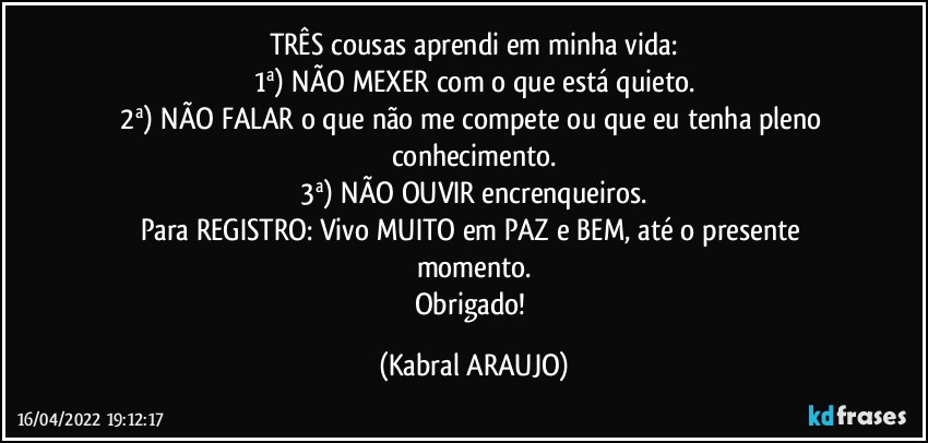 TRÊS cousas aprendi em minha vida:
1ª) NÃO MEXER com o que está quieto.
2ª) NÃO FALAR o que não me compete ou que eu tenha pleno conhecimento.
3ª) NÃO OUVIR encrenqueiros.
Para REGISTRO: Vivo MUITO em PAZ e BEM, até o presente momento.
Obrigado! (KABRAL ARAUJO)