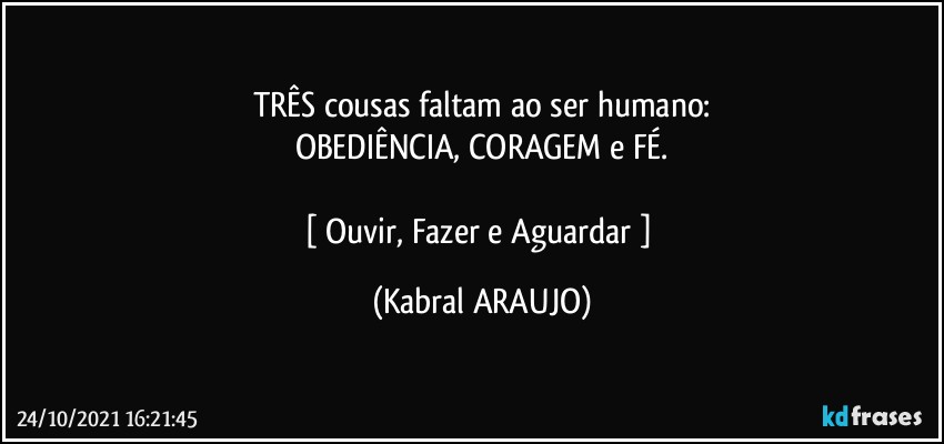 TRÊS cousas faltam ao ser humano:
OBEDIÊNCIA, CORAGEM e FÉ.

[ Ouvir, Fazer e Aguardar ] (KABRAL ARAUJO)