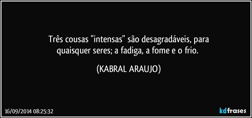 Três cousas "intensas" são desagradáveis,  para
quaisquer seres; a fadiga, a fome e o frio. (KABRAL ARAUJO)