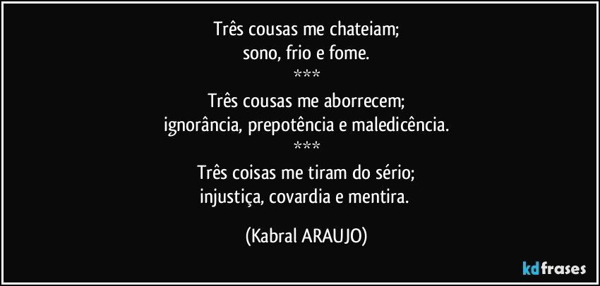 Três cousas me chateiam;
sono, frio e fome.
***
Três cousas me aborrecem;
ignorância, prepotência e maledicência.
***
Três coisas me tiram do sério;
injustiça, covardia e mentira. (KABRAL ARAUJO)