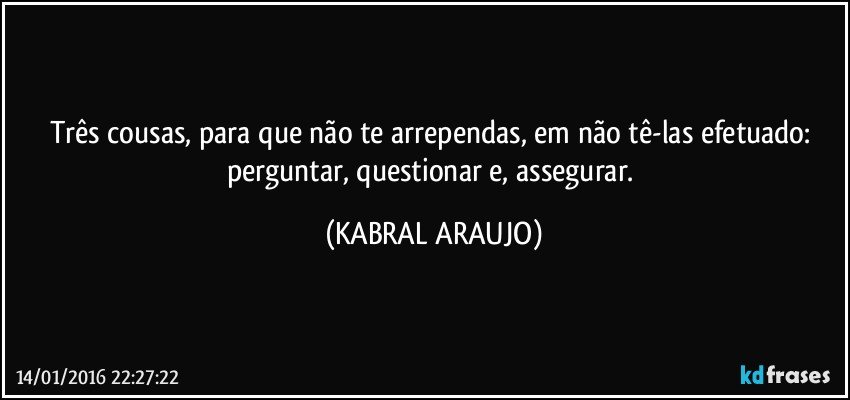 Três cousas, para que não te arrependas, em não tê-las efetuado: perguntar, questionar e, assegurar. (KABRAL ARAUJO)