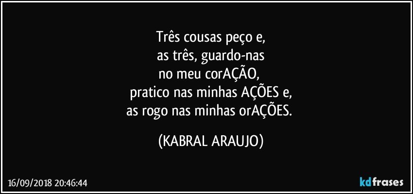 Três cousas peço e,
as três, guardo-nas
no meu corAÇÃO, 
pratico nas minhas AÇÕES e,
as rogo nas minhas orAÇÕES. (KABRAL ARAUJO)