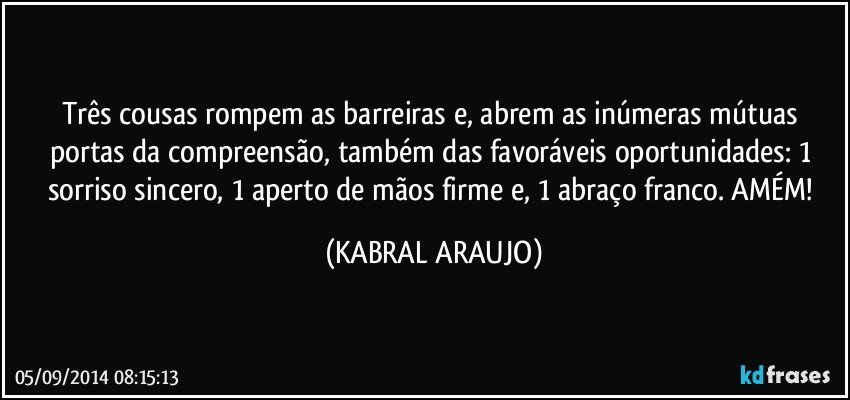 Três cousas rompem as barreiras e, abrem as inúmeras mútuas portas da compreensão,  também das favoráveis oportunidades: 1 sorriso sincero, 1 aperto de mãos firme e, 1 abraço franco. AMÉM! (KABRAL ARAUJO)