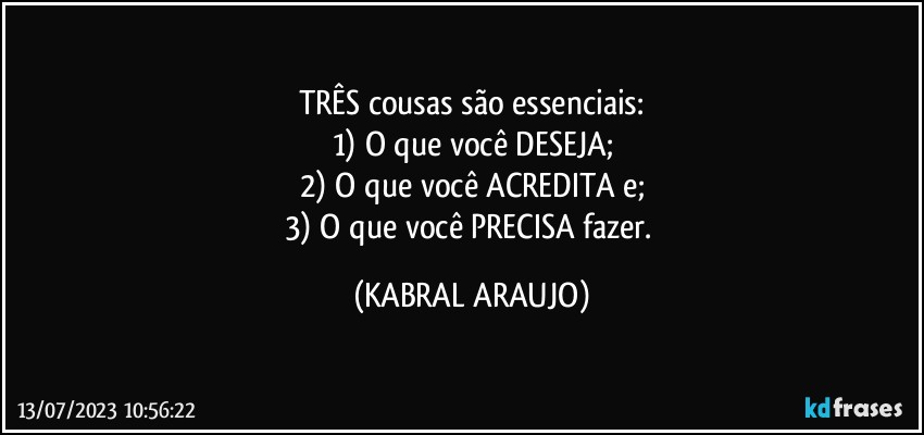 TRÊS cousas são essenciais:
1) O que você DESEJA;
2) O que você ACREDITA e;
3) O que você PRECISA fazer. (KABRAL ARAUJO)