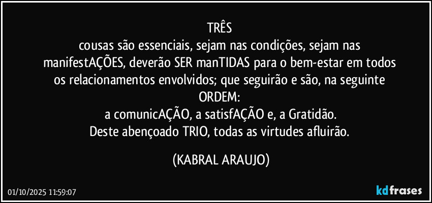 TRÊS 
cousas são essenciais, sejam nas condições, sejam nas manifestAÇÕES, deverão SER manTIDAS para o bem-estar em todos os relacionamentos envolvidos; que seguirão e são, na seguinte ORDEM: 
a comunicAÇÃO, a satisfAÇÃO e, a Gratidão.
Deste abençoado TRIO, todas as virtudes afluirão. (KABRAL ARAUJO)