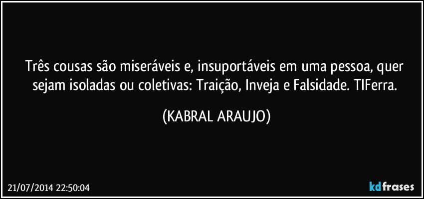 Três cousas são miseráveis e, insuportáveis em uma pessoa, quer sejam isoladas ou coletivas: Traição, Inveja e Falsidade. TIFerra. (KABRAL ARAUJO)