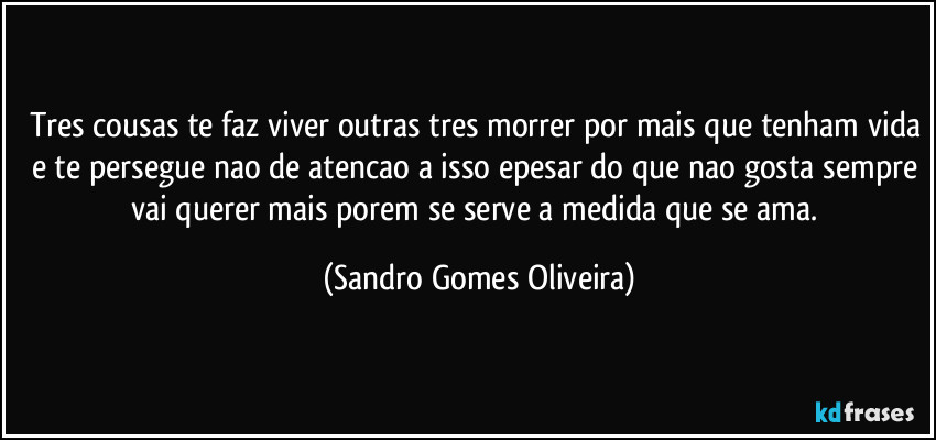 Tres cousas te faz viver outras tres morrer por mais que tenham vida e te persegue nao de atencao a isso epesar do que nao gosta sempre vai querer mais porem se serve a medida que se ama. (Sandro Gomes Oliveira)