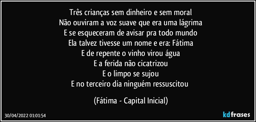 Três crianças sem dinheiro e sem moral
Não ouviram a voz suave que era uma lágrima
E se esqueceram de avisar pra todo mundo
Ela talvez tivesse um nome e era: Fátima
E de repente o vinho virou água
E a ferida não cicatrizou
E o limpo se sujou
E no terceiro dia ninguém ressuscitou (Fátima - Capital Inicial)