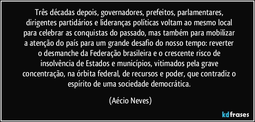 Três décadas depois, governadores, prefeitos, parlamentares, dirigentes partidários e lideranças políticas voltam ao mesmo local para celebrar as conquistas do passado, mas também para mobilizar a atenção do país para um grande desafio do nosso tempo: reverter o desmanche da Federação brasileira e o crescente risco de insolvência de Estados e municípios, vitimados pela grave concentração, na órbita federal, de recursos e poder, que contradiz o espírito de uma sociedade democrática. (Aécio Neves)