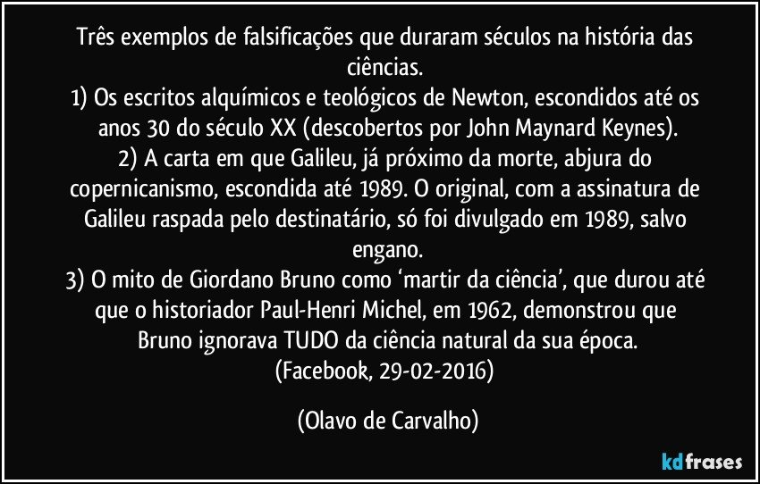 Três exemplos de falsificações que duraram séculos na história das ciências. 
1) Os escritos alquímicos e teológicos de Newton, escondidos até os anos 30 do século XX (descobertos por John Maynard Keynes).
2) A carta em que Galileu, já próximo da morte, abjura do copernicanismo, escondida até 1989. O original, com a assinatura de Galileu raspada pelo destinatário, só foi divulgado em 1989, salvo engano.
3) O mito de Giordano Bruno como ‘martir da ciência’, que durou até que o historiador Paul-Henri Michel, em 1962, demonstrou que Bruno ignorava TUDO da ciência natural da sua época.
(Facebook, 29-02-2016) (Olavo de Carvalho)