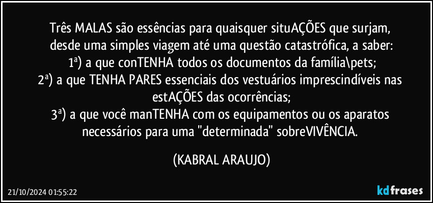 Três MALAS são essências para quaisquer situAÇÕES que surjam, desde uma simples viagem até uma questão catastrófica, a saber:
1ª) a que conTENHA todos os documentos da família\pets;
2ª) a que TENHA PARES essenciais dos vestuários imprescindíveis nas estAÇÕES das ocorrências;
3ª) a que você manTENHA com os equipamentos ou os aparatos necessários para uma "determinada" sobreVIVÊNCIA. (KABRAL ARAUJO)