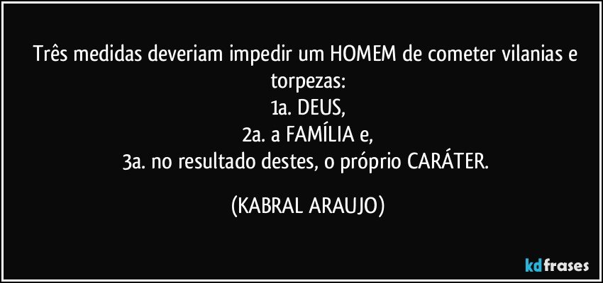 Três medidas deveriam impedir um HOMEM de cometer vilanias e torpezas:
1a. DEUS,
2a. a FAMÍLIA e,
3a. no resultado destes, o próprio CARÁTER. (KABRAL ARAUJO)