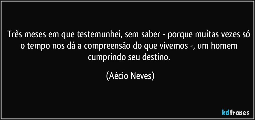 Três meses em que testemunhei, sem saber - porque muitas vezes só o tempo nos dá a compreensão do que vivemos -, um homem cumprindo seu destino. (Aécio Neves)