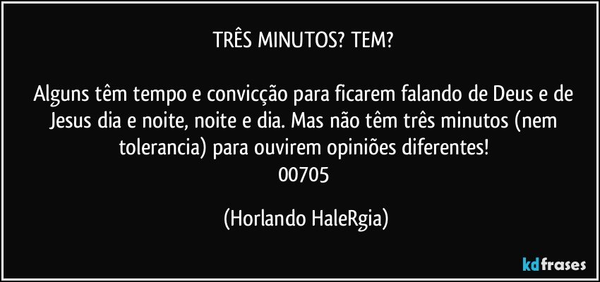 TRÊS MINUTOS? TEM? 

Alguns têm tempo e convicção para ficarem falando de Deus e de Jesus dia e noite, noite e dia. Mas não têm três minutos (nem tolerancia) para ouvirem opiniões diferentes! 
00705 (Horlando HaleRgia)