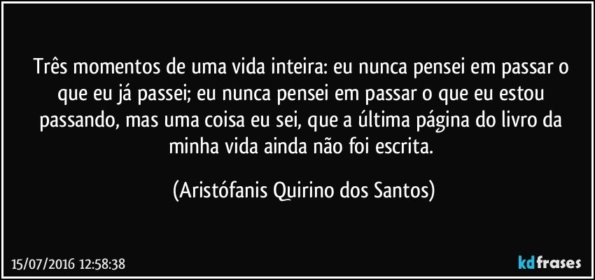 Três momentos de uma vida inteira: eu nunca pensei em passar o que eu já passei; eu nunca pensei em passar o que eu estou passando, mas uma coisa eu sei, que a última página do livro da minha vida ainda não foi escrita. (Aristófanis Quirino dos Santos)