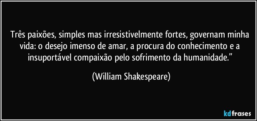 Três paixões, simples mas irresistivelmente fortes, governam minha vida: o desejo imenso de amar, a procura do conhecimento e a insuportável compaixão pelo sofrimento da humanidade.” (William Shakespeare)