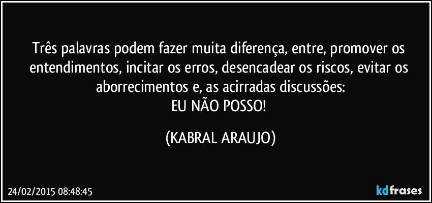 Três palavras podem fazer muita diferença, entre, promover os entendimentos, incitar os erros, desencadear os riscos, evitar os aborrecimentos e, as acirradas discussões:
EU NÃO POSSO! (KABRAL ARAUJO)