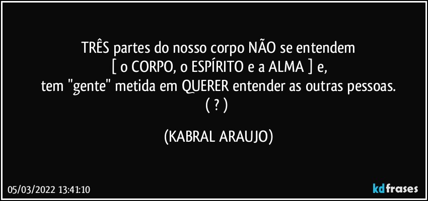 TRÊS partes do nosso corpo NÃO se entendem
[ o CORPO, o ESPÍRITO e a ALMA ] e,
tem "gente" metida em QUERER entender as outras pessoas.
( ? ) (KABRAL ARAUJO)