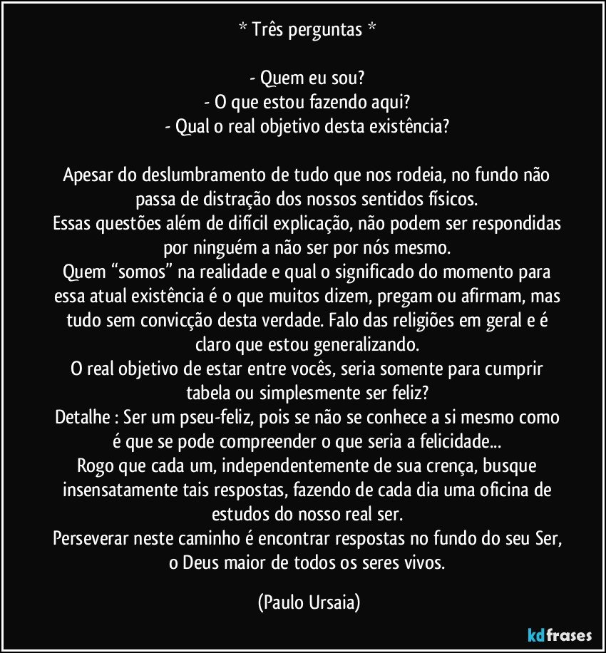 * Três perguntas * 

- Quem eu sou? 
- O que estou fazendo aqui? 
- Qual o real objetivo desta existência? 

Apesar do deslumbramento de tudo que nos rodeia, no fundo não passa de distração dos nossos sentidos físicos. 
Essas questões além de difícil explicação, não podem ser respondidas por ninguém a não ser por nós mesmo. 
Quem “somos” na realidade e qual o significado do momento para essa atual existência é o que muitos dizem, pregam ou afirmam, mas tudo sem convicção desta verdade. Falo das religiões em geral e é claro que estou generalizando. 
O real objetivo de estar entre vocês, seria somente para cumprir tabela ou simplesmente ser feliz? 
Detalhe : Ser um pseu-feliz, pois se não se conhece a si mesmo como é que se pode compreender o que seria a felicidade... 
Rogo que cada um, independentemente de sua crença, busque insensatamente tais respostas, fazendo de cada dia uma oficina de estudos do nosso real ser. 
Perseverar neste caminho é encontrar respostas no fundo do seu Ser, o Deus maior de todos os seres vivos. (Paulo Ursaia)