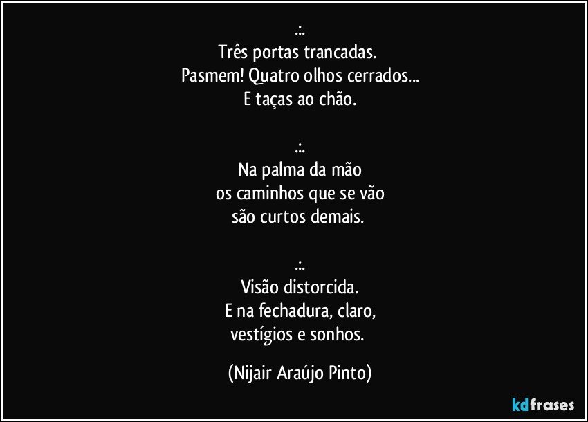 .:.
Três portas trancadas. 
Pasmem! Quatro olhos cerrados...
E taças ao chão.

.:.
Na palma da mão
os caminhos que se vão
são curtos demais. 

.:.
Visão distorcida.
E na fechadura, claro,
vestígios e sonhos. (Nijair Araújo Pinto)