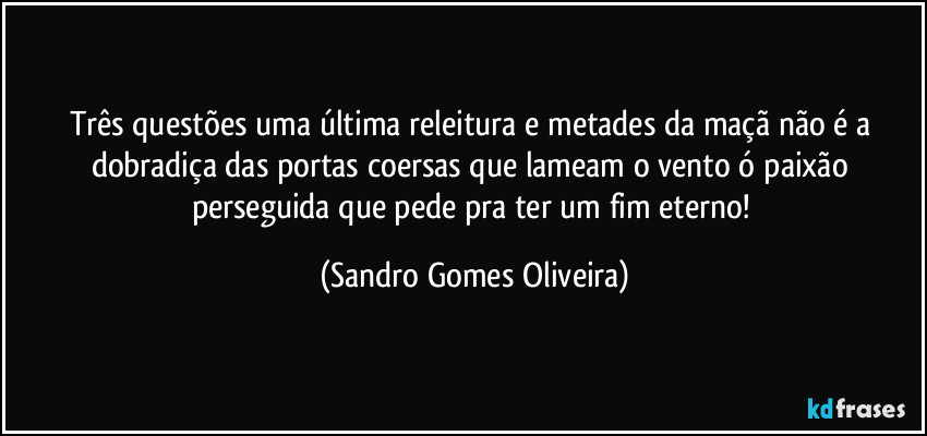 Três questões uma última releitura e metades da maçã não é a dobradiça das portas coersas que lameam o vento ó paixão perseguida que pede pra ter um fim eterno! (Sandro Gomes Oliveira)