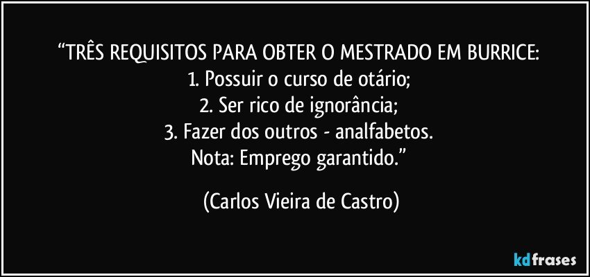 “TRÊS REQUISITOS PARA OBTER O MESTRADO EM BURRICE: 
1. Possuir o curso de otário; 
2. Ser rico de ignorância; 
3. Fazer dos outros - analfabetos. 
Nota: Emprego garantido.” (Carlos Vieira de Castro)