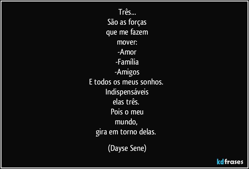 Três...
São as forças
que me fazem
mover:
-Amor
-Família
-Amigos
E todos os meus sonhos. 
Indispensáveis
elas três. 
Pois o meu
mundo, 
gira em torno delas. (Dayse Sene)