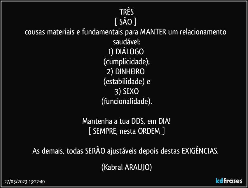 TRÊS
[ SÃO ] 
cousas materiais e fundamentais para MANTER um relacionamento saudável:
1) DIÁLOGO 
(cumplicidade);
2) DINHEIRO 
(estabilidade) e
3) SEXO
(funcionalidade).

Mantenha a tua DDS, em DIA!
[ SEMPRE, nesta ORDEM ]

As demais, todas SERÃO ajustáveis depois destas EXIGÊNCIAS. (KABRAL ARAUJO)