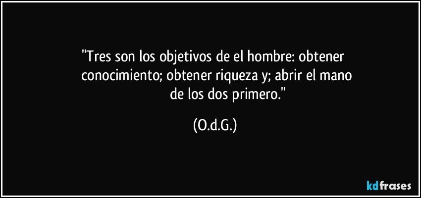 "Tres son los objetivos de el hombre: obtener  
        conocimiento; obtener riqueza y; abrir el  mano 
                               de los dos primero." (O.d.G.)