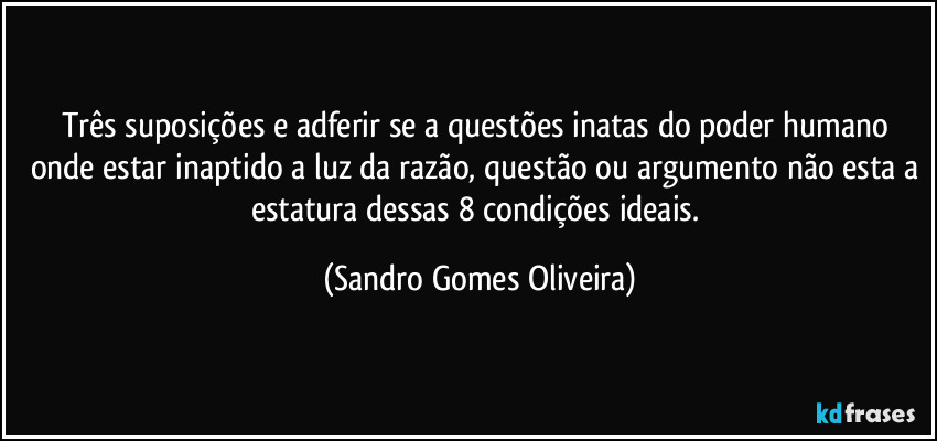 Três suposições e adferir se a questões inatas do poder humano onde estar inaptido a luz da razão, questão ou argumento não esta a estatura dessas 8 condições ideais. (Sandro Gomes Oliveira)