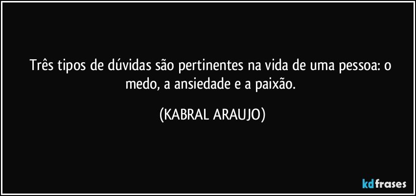 Três tipos de dúvidas são pertinentes na vida de uma pessoa: o medo, a ansiedade e a paixão. (KABRAL ARAUJO)